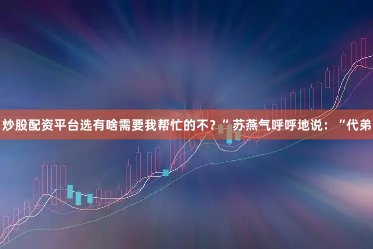 炒股配资平台选有啥需要我帮忙的不？”苏燕气呼呼地说：“代弟